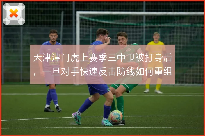 天津津门虎上赛季三中卫被打身后,一旦对手快速反击防线如何重组