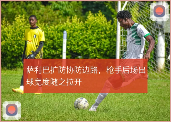 萨利巴扩防协防边路，枪手后场出球宽度随之拉开