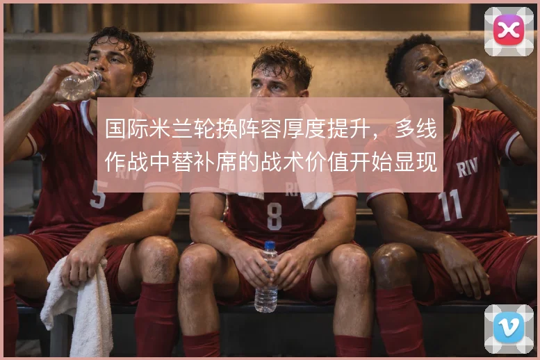 国际米兰轮换阵容厚度提升，多线作战中替补席的战术价值开始显现