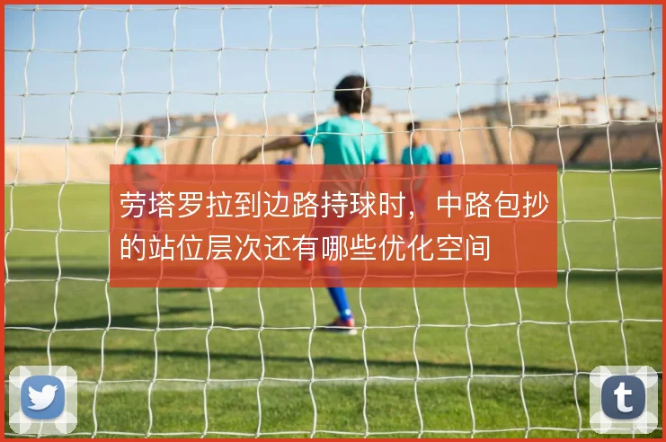劳塔罗拉到边路持球时，中路包抄的站位层次还有哪些优化空间