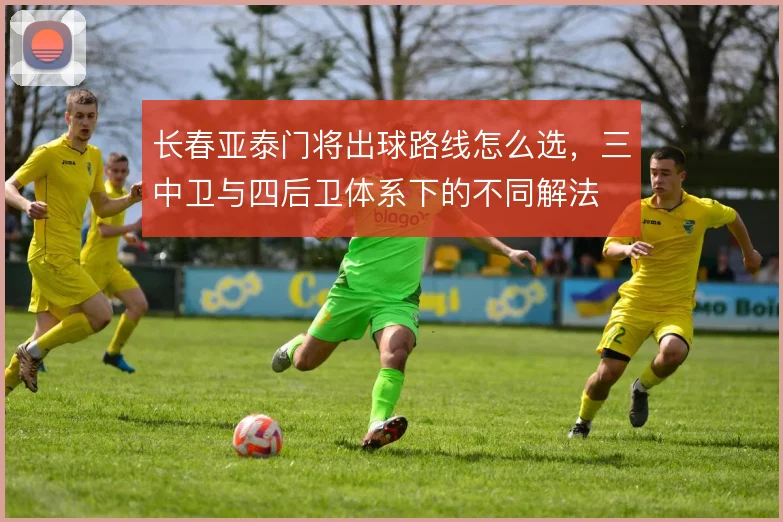 长春亚泰门将出球路线怎么选，三中卫与四后卫体系下的不同解法