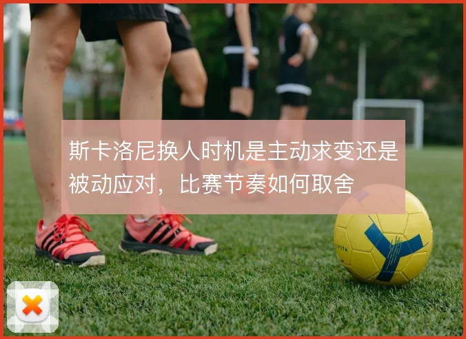 斯卡洛尼换人时机是主动求变还是被动应对，比赛节奏如何取舍