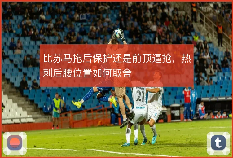 比苏马拖后保护还是前顶逼抢，热刺后腰位置如何取舍