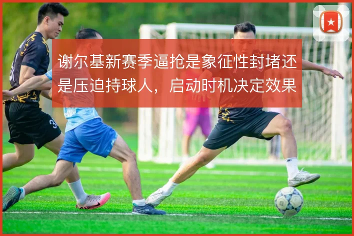 谢尔基新赛季逼抢是象征性封堵还是压迫持球人,启动时机决定效果