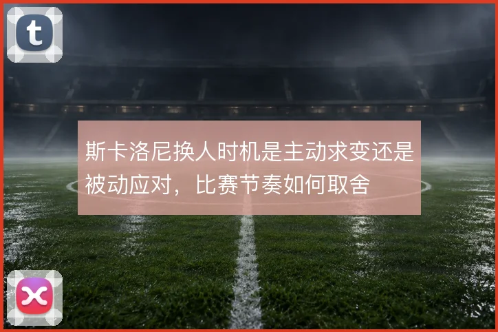 斯卡洛尼换人时机是主动求变还是被动应对,比赛节奏如何取舍