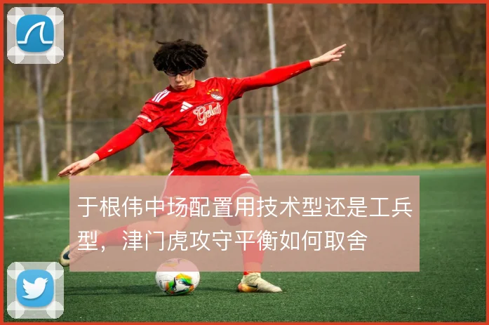 于根伟中场配置用技术型还是工兵型，津门虎攻守平衡如何取舍