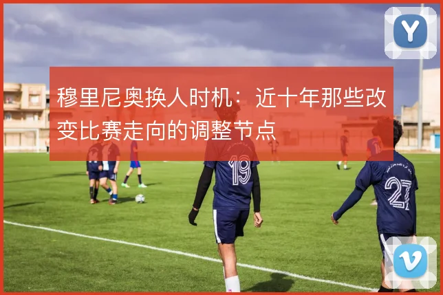 穆里尼奥换人时机：近十年那些改变比赛走向的调整节点