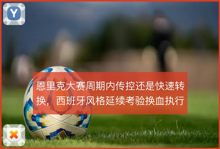 恩里克大赛周期内传控还是快速转换，西班牙风格延续考验换血执行力