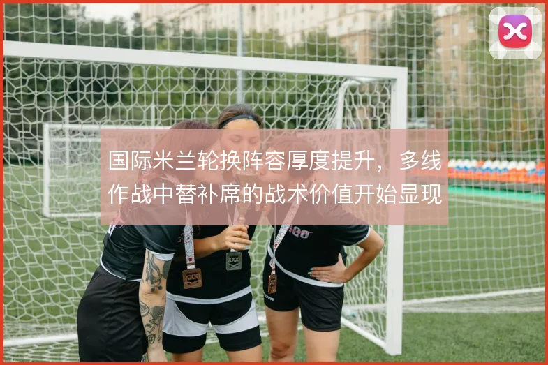国际米兰轮换阵容厚度提升,多线作战中替补席的战术价值开始显现