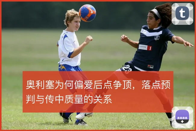 奥利塞为何偏爱后点争顶，落点预判与传中质量的关系